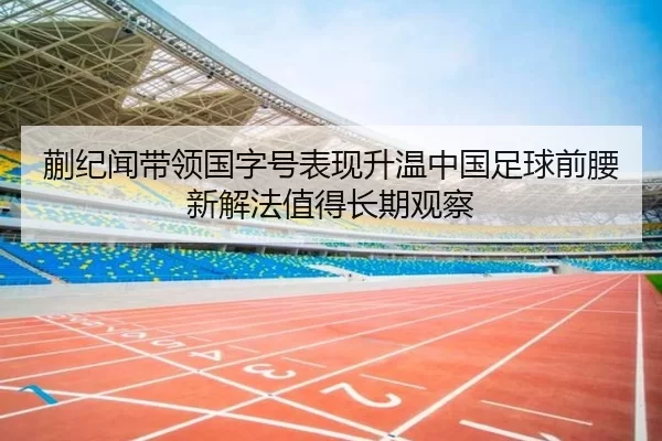 蒯纪闻带领国字号表现升温中国足球前腰新解法值得长期观察