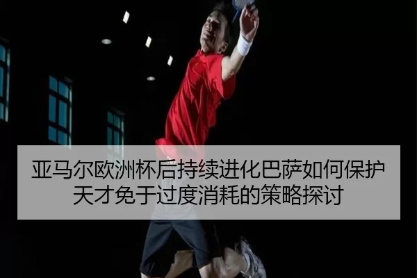 亚马尔欧洲杯后持续进化巴萨如何保护天才免于过度消耗的策略探讨